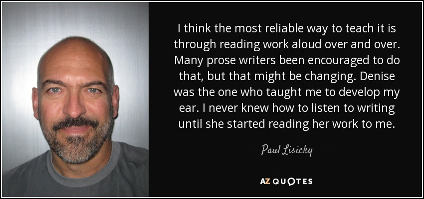 I think the most reliable way to teach it is through reading work aloud over and over. Many prose writers been encouraged to do that, but that might be changing. Denise was the one who taught me to develop my ear. I never knew how to listen to writing until she started reading her work to me. - Paul Lisicky