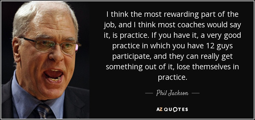 I think the most rewarding part of the job, and I think most coaches would say it, is practice. If you have it, a very good practice in which you have 12 guys participate, and they can really get something out of it, lose themselves in practice. - Phil Jackson