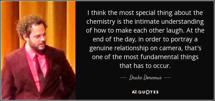 I think the most special thing about the chemistry is the intimate understanding of how to make each other laugh. At the end of the day, in order to portray a genuine relationship on camera, that's one of the most fundamental things that has to occur. - Drake Doremus