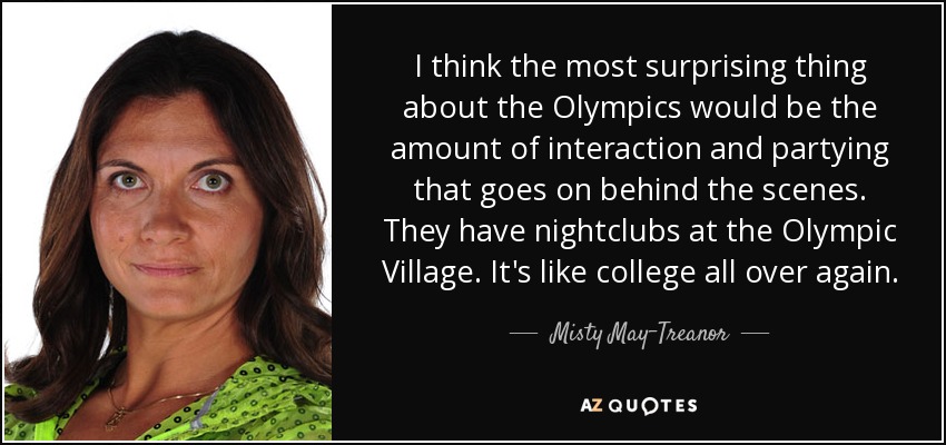 I think the most surprising thing about the Olympics would be the amount of interaction and partying that goes on behind the scenes. They have nightclubs at the Olympic Village. It's like college all over again. - Misty May-Treanor