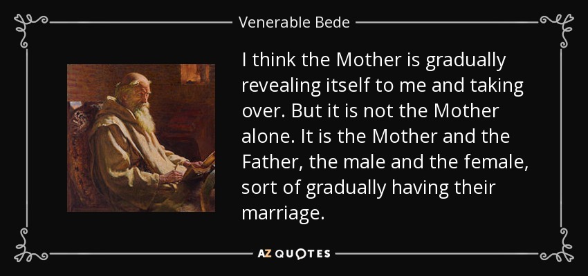 I think the Mother is gradually revealing itself to me and taking over. But it is not the Mother alone. It is the Mother and the Father, the male and the female, sort of gradually having their marriage. - Venerable Bede