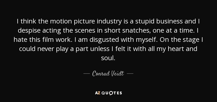 I think the motion picture industry is a stupid business and I despise acting the scenes in short snatches, one at a time. I hate this film work. I am disgusted with myself. On the stage I could never play a part unless I felt it with all my heart and soul. - Conrad Veidt
