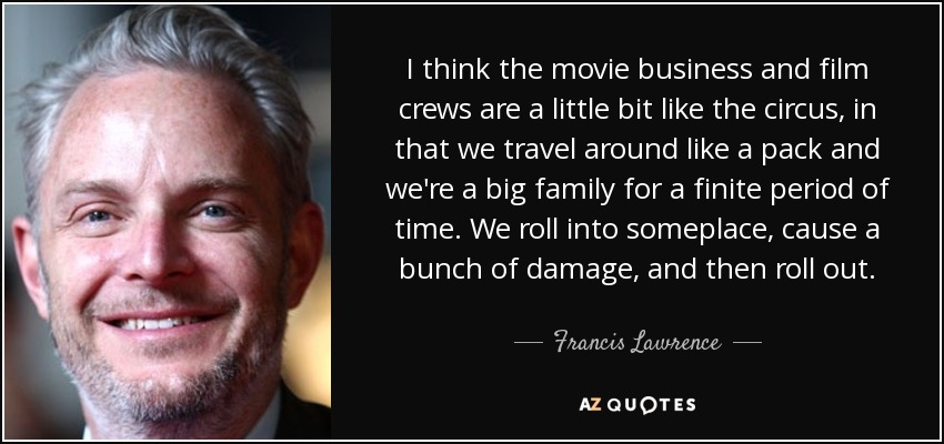 I think the movie business and film crews are a little bit like the circus, in that we travel around like a pack and we're a big family for a finite period of time. We roll into someplace, cause a bunch of damage, and then roll out. - Francis Lawrence