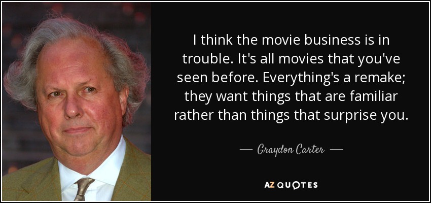 I think the movie business is in trouble. It's all movies that you've seen before. Everything's a remake; they want things that are familiar rather than things that surprise you. - Graydon Carter
