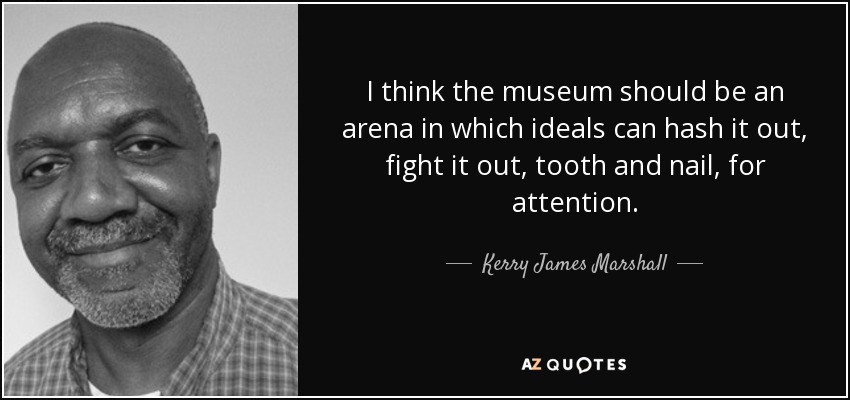 I think the museum should be an arena in which ideals can hash it out, fight it out, tooth and nail, for attention. - Kerry James Marshall
