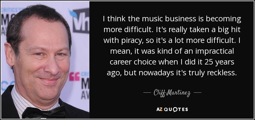 I think the music business is becoming more difficult. It's really taken a big hit with piracy, so it's a lot more difficult. I mean, it was kind of an impractical career choice when I did it 25 years ago, but nowadays it's truly reckless. - Cliff Martinez