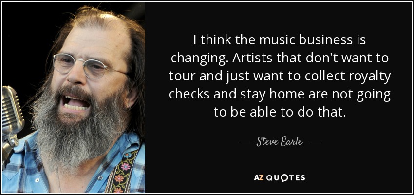 I think the music business is changing. Artists that don't want to tour and just want to collect royalty checks and stay home are not going to be able to do that. - Steve Earle