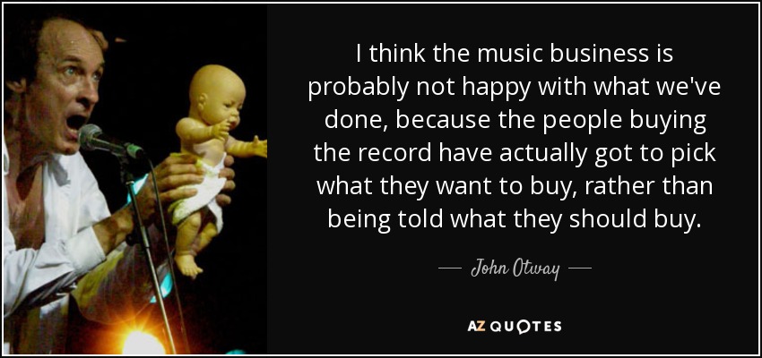 I think the music business is probably not happy with what we've done, because the people buying the record have actually got to pick what they want to buy, rather than being told what they should buy. - John Otway