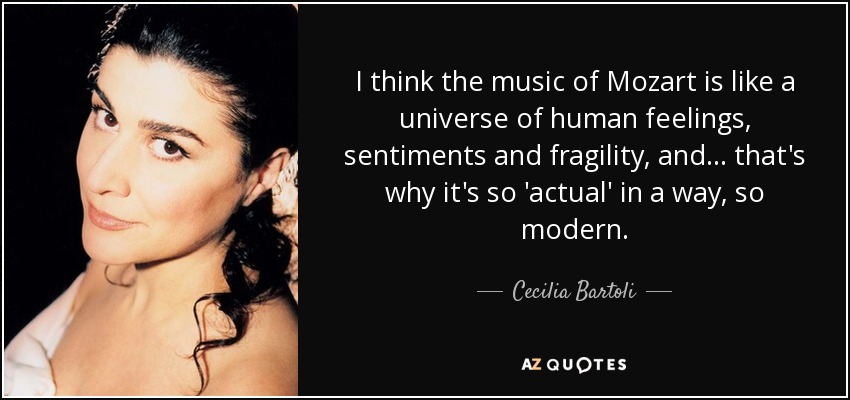 I think the music of Mozart is like a universe of human feelings, sentiments and fragility, and ... that's why it's so 'actual' in a way, so modern. - Cecilia Bartoli