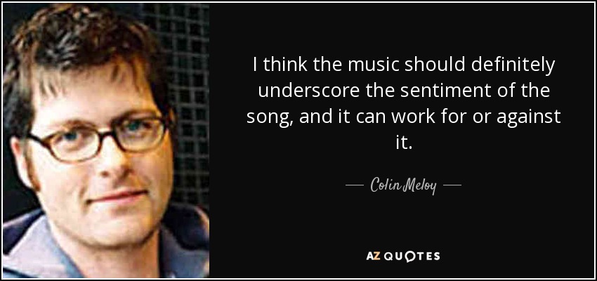 I think the music should definitely underscore the sentiment of the song, and it can work for or against it. - Colin Meloy