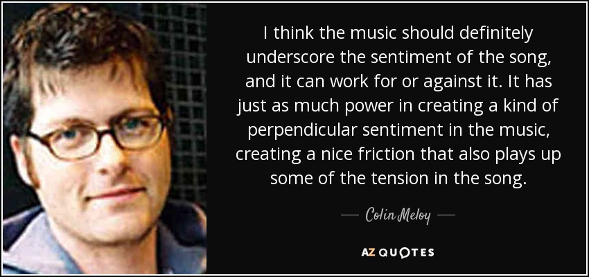 I think the music should definitely underscore the sentiment of the song, and it can work for or against it. It has just as much power in creating a kind of perpendicular sentiment in the music, creating a nice friction that also plays up some of the tension in the song. - Colin Meloy