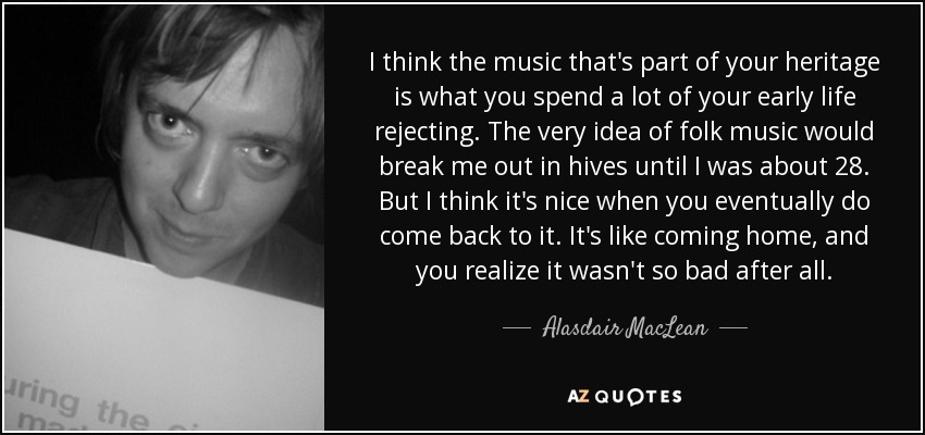 I think the music that's part of your heritage is what you spend a lot of your early life rejecting. The very idea of folk music would break me out in hives until I was about 28. But I think it's nice when you eventually do come back to it. It's like coming home, and you realize it wasn't so bad after all. - Alasdair MacLean