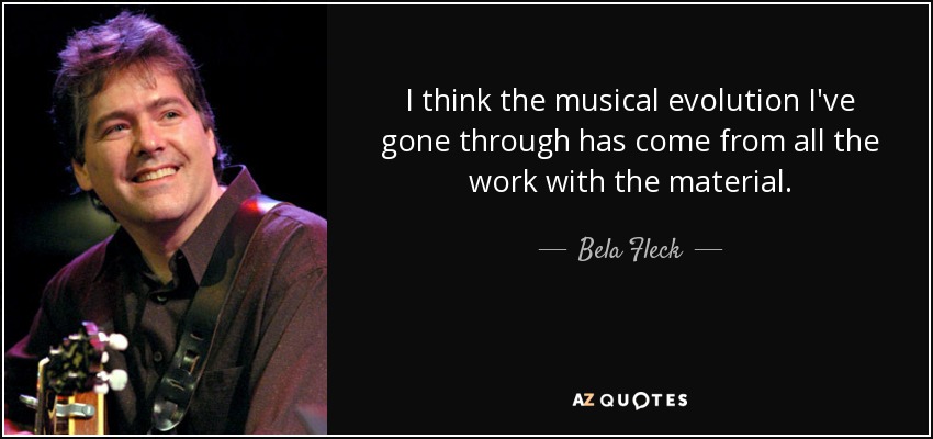 I think the musical evolution I've gone through has come from all the work with the material. - Bela Fleck