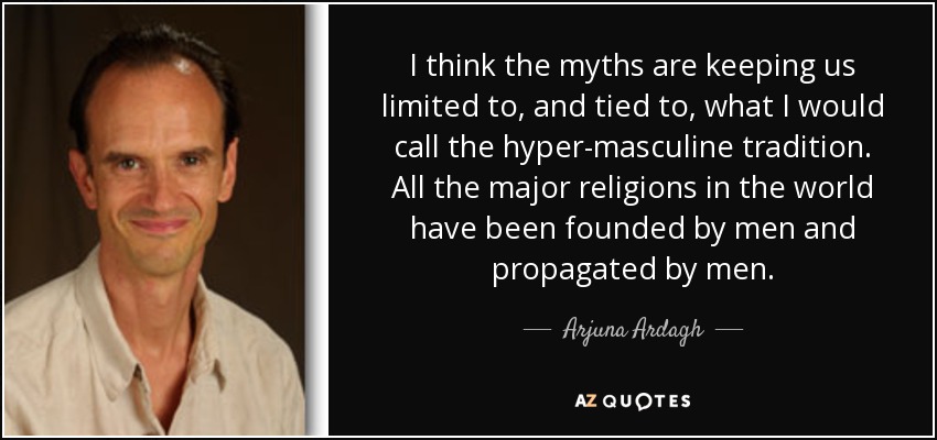 I think the myths are keeping us limited to, and tied to, what I would call the hyper-masculine tradition. All the major religions in the world have been founded by men and propagated by men. - Arjuna Ardagh