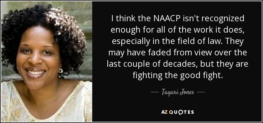 I think the NAACP isn't recognized enough for all of the work it does, especially in the field of law. They may have faded from view over the last couple of decades, but they are fighting the good fight. - Tayari Jones