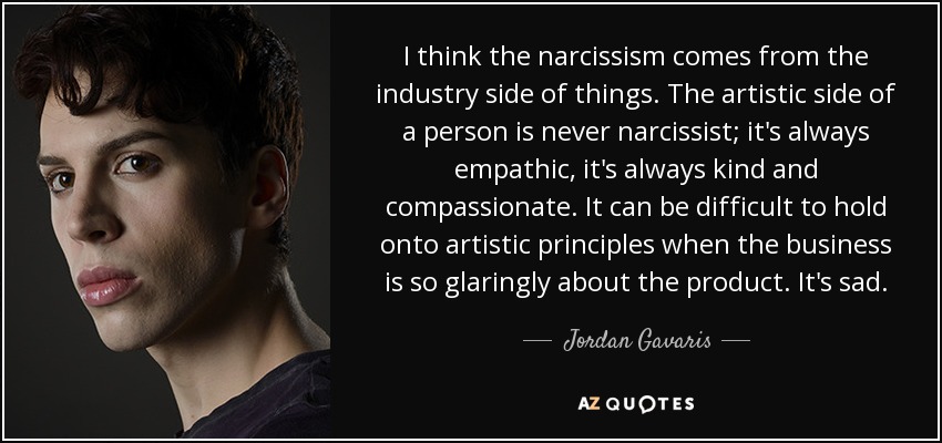 I think the narcissism comes from the industry side of things. The artistic side of a person is never narcissist; it's always empathic, it's always kind and compassionate. It can be difficult to hold onto artistic principles when the business is so glaringly about the product. It's sad. - Jordan Gavaris