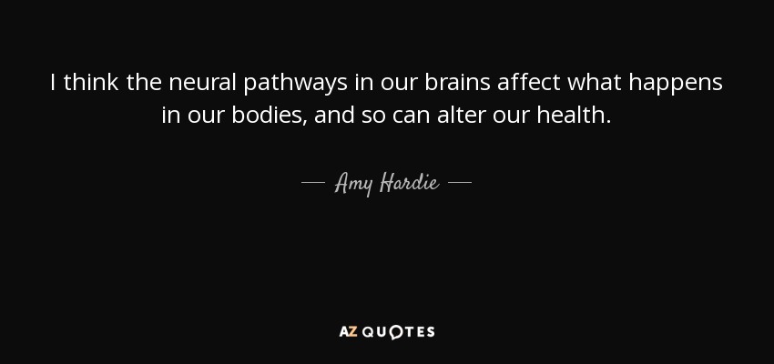 I think the neural pathways in our brains affect what happens in our bodies, and so can alter our health. - Amy Hardie