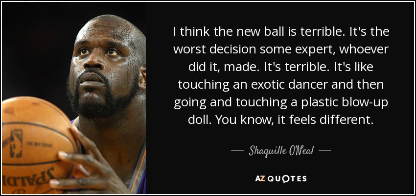 I think the new ball is terrible. It's the worst decision some expert, whoever did it, made. It's terrible. It's like touching an exotic dancer and then going and touching a plastic blow-up doll. You know, it feels different. - Shaquille O'Neal
