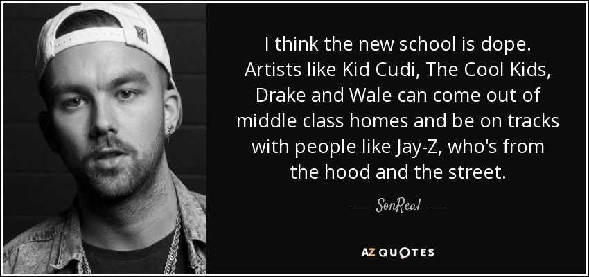 I think the new school is dope. Artists like Kid Cudi, The Cool Kids, Drake and Wale can come out of middle class homes and be on tracks with people like Jay-Z, who's from the hood and the street. - SonReal
