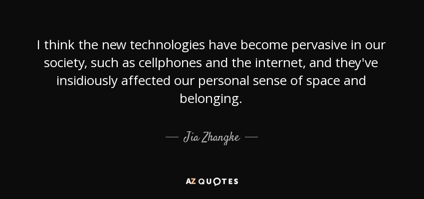 I think the new technologies have become pervasive in our society, such as cellphones and the internet, and they've insidiously affected our personal sense of space and belonging. - Jia Zhangke
