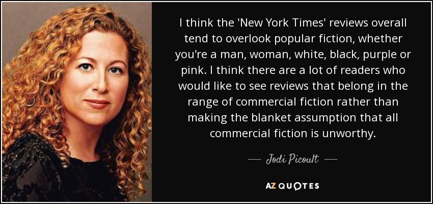 I think the 'New York Times' reviews overall tend to overlook popular fiction, whether you're a man, woman, white, black, purple or pink. I think there are a lot of readers who would like to see reviews that belong in the range of commercial fiction rather than making the blanket assumption that all commercial fiction is unworthy. - Jodi Picoult