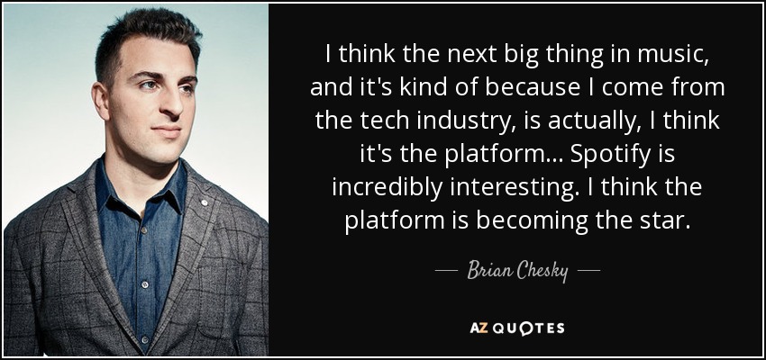 I think the next big thing in music, and it's kind of because I come from the tech industry, is actually, I think it's the platform... Spotify is incredibly interesting. I think the platform is becoming the star. - Brian Chesky