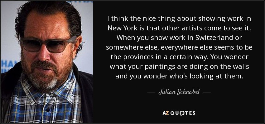 I think the nice thing about showing work in New York is that other artists come to see it. When you show work in Switzerland or somewhere else, everywhere else seems to be the provinces in a certain way. You wonder what your paintings are doing on the walls and you wonder who's looking at them. - Julian Schnabel