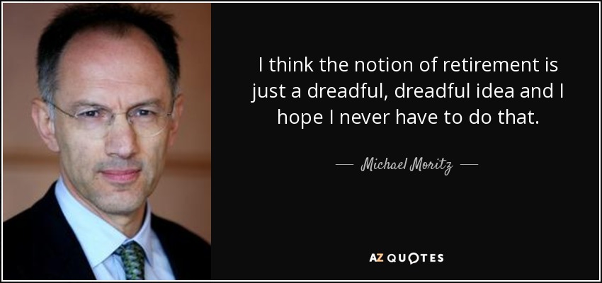 I think the notion of retirement is just a dreadful, dreadful idea and I hope I never have to do that. - Michael Moritz