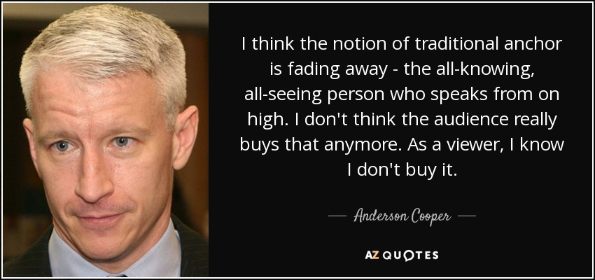 I think the notion of traditional anchor is fading away - the all-knowing, all-seeing person who speaks from on high. I don't think the audience really buys that anymore. As a viewer, I know I don't buy it. - Anderson Cooper