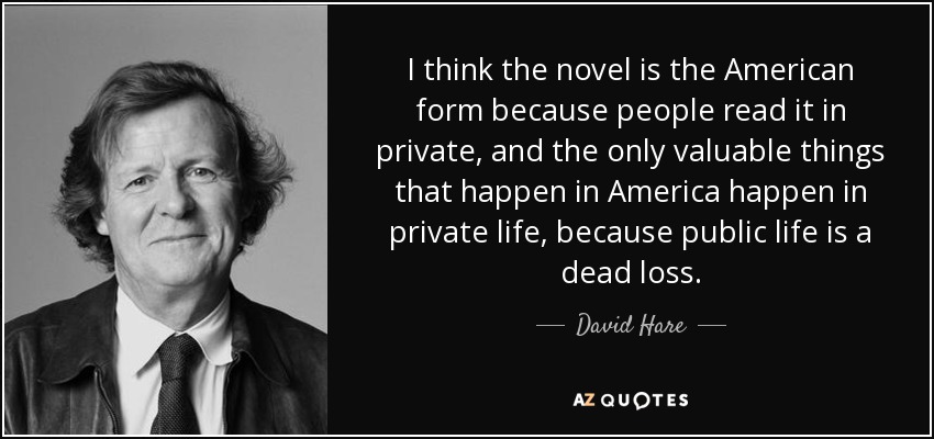 I think the novel is the American form because people read it in private, and the only valuable things that happen in America happen in private life, because public life is a dead loss. - David Hare