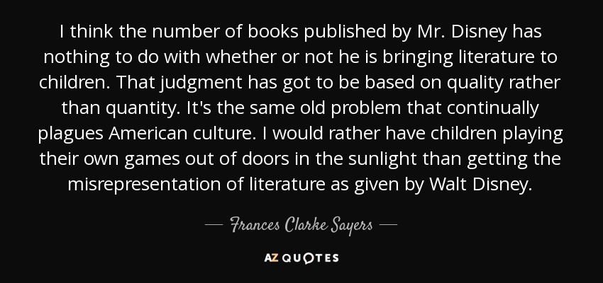 I think the number of books published by Mr. Disney has nothing to do with whether or not he is bringing literature to children. That judgment has got to be based on quality rather than quantity. It's the same old problem that continually plagues American culture. I would rather have children playing their own games out of doors in the sunlight than getting the misrepresentation of literature as given by Walt Disney. - Frances Clarke Sayers