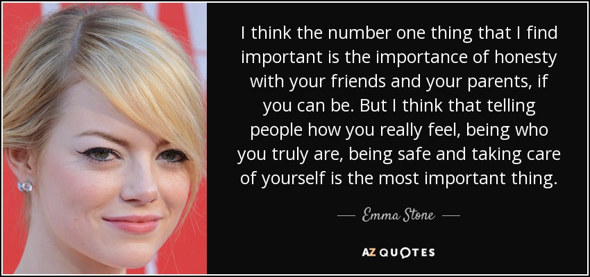 I think the number one thing that I find important is the importance of honesty with your friends and your parents, if you can be. But I think that telling people how you really feel, being who you truly are, being safe and taking care of yourself is the most important thing. - Emma Stone