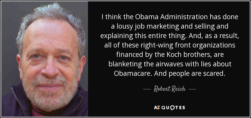 I think the Obama Administration has done a lousy job marketing and selling and explaining this entire thing. And, as a result, all of these right-wing front organizations financed by the Koch brothers, are blanketing the airwaves with lies about Obamacare. And people are scared. - Robert Reich