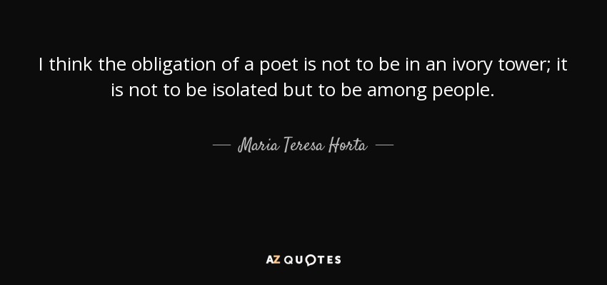 I think the obligation of a poet is not to be in an ivory tower; it is not to be isolated but to be among people. - Maria Teresa Horta