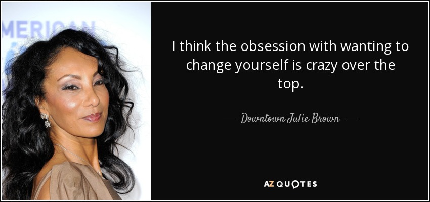 I think the obsession with wanting to change yourself is crazy over the top. - Downtown Julie Brown