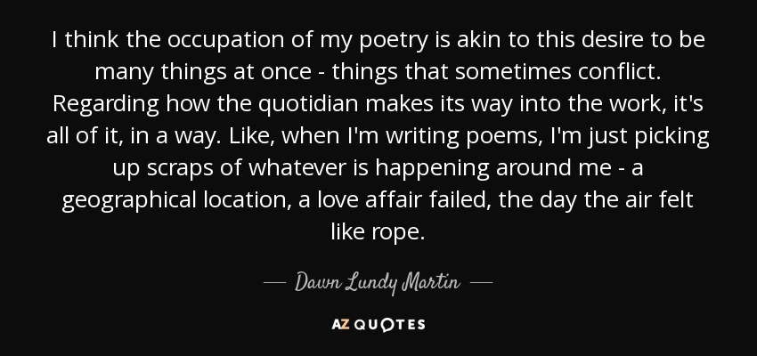 I think the occupation of my poetry is akin to this desire to be many things at once - things that sometimes conflict. Regarding how the quotidian makes its way into the work, it's all of it, in a way. Like, when I'm writing poems, I'm just picking up scraps of whatever is happening around me - a geographical location, a love affair failed, the day the air felt like rope. - Dawn Lundy Martin