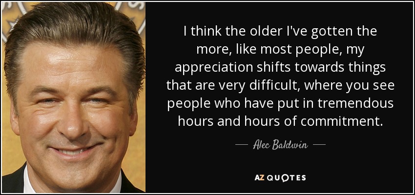 I think the older I've gotten the more, like most people, my appreciation shifts towards things that are very difficult, where you see people who have put in tremendous hours and hours of commitment. - Alec Baldwin