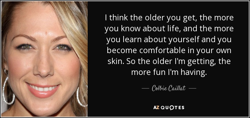 I think the older you get, the more you know about life, and the more you learn about yourself and you become comfortable in your own skin. So the older I'm getting, the more fun I'm having. - Colbie Caillat