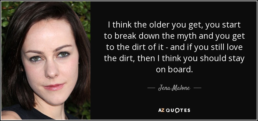 I think the older you get, you start to break down the myth and you get to the dirt of it - and if you still love the dirt, then I think you should stay on board. - Jena Malone