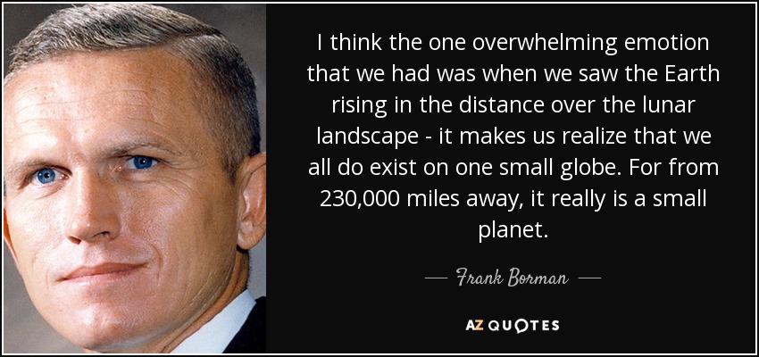 I think the one overwhelming emotion that we had was when we saw the Earth rising in the distance over the lunar landscape - it makes us realize that we all do exist on one small globe. For from 230,000 miles away, it really is a small planet. - Frank Borman