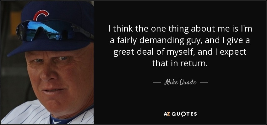 I think the one thing about me is I'm a fairly demanding guy, and I give a great deal of myself, and I expect that in return. - Mike Quade