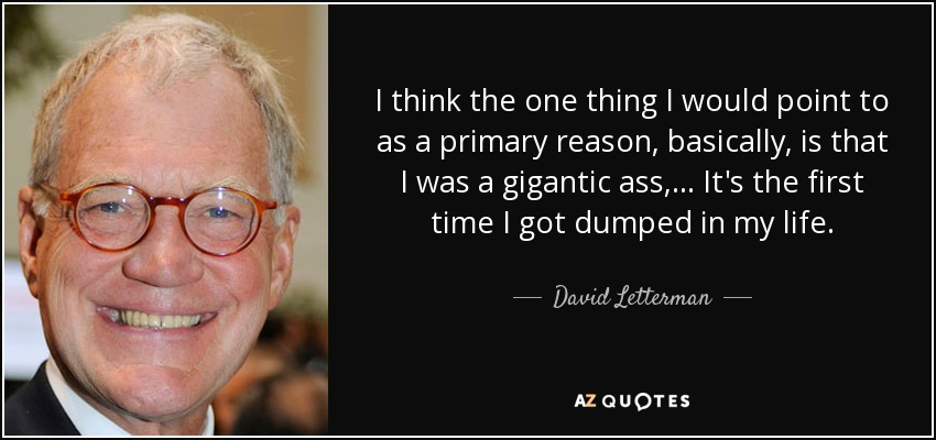 I think the one thing I would point to as a primary reason, basically, is that I was a gigantic ass, ... It's the first time I got dumped in my life. - David Letterman