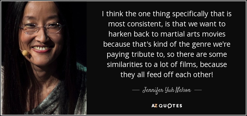 I think the one thing specifically that is most consistent, is that we want to harken back to martial arts movies because that's kind of the genre we're paying tribute to, so there are some similarities to a lot of films, because they all feed off each other! - Jennifer Yuh Nelson