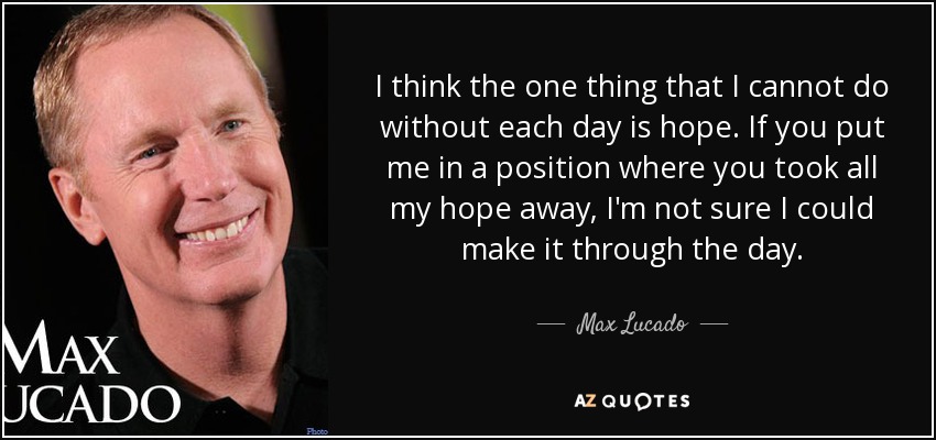 I think the one thing that I cannot do without each day is hope. If you put me in a position where you took all my hope away, I'm not sure I could make it through the day. - Max Lucado