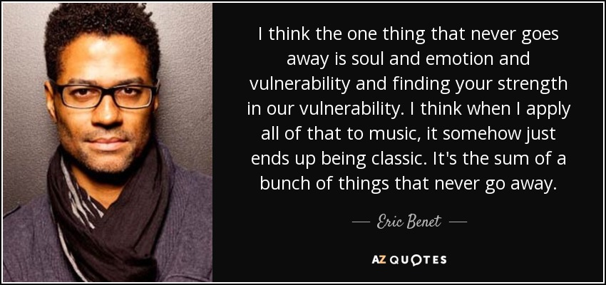 I think the one thing that never goes away is soul and emotion and vulnerability and finding your strength in our vulnerability. I think when I apply all of that to music, it somehow just ends up being classic. It's the sum of a bunch of things that never go away. - Eric Benet