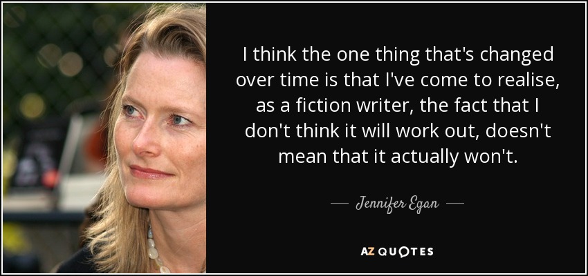 I think the one thing that's changed over time is that I've come to realise, as a fiction writer, the fact that I don't think it will work out, doesn't mean that it actually won't. - Jennifer Egan