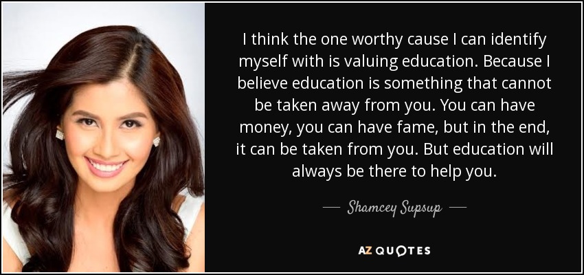 I think the one worthy cause I can identify myself with is valuing education. Because I believe education is something that cannot be taken away from you. You can have money, you can have fame, but in the end, it can be taken from you. But education will always be there to help you. - Shamcey Supsup