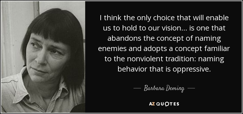 I think the only choice that will enable us to hold to our vision. . . is one that abandons the concept of naming enemies and adopts a concept familiar to the nonviolent tradition: naming behavior that is oppressive. - Barbara Deming