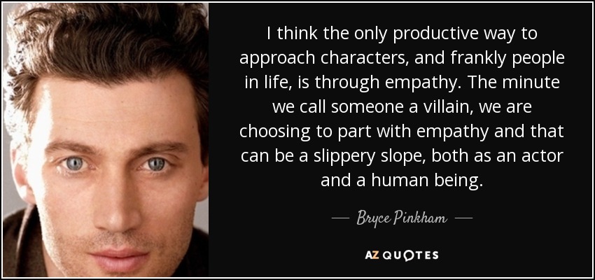 I think the only productive way to approach characters, and frankly people in life, is through empathy. The minute we call someone a villain, we are choosing to part with empathy and that can be a slippery slope, both as an actor and a human being. - Bryce Pinkham