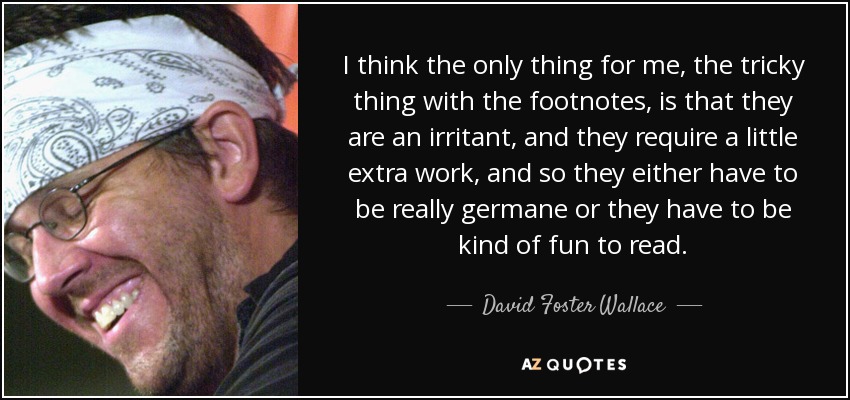 I think the only thing for me, the tricky thing with the footnotes, is that they are an irritant, and they require a little extra work, and so they either have to be really germane or they have to be kind of fun to read. - David Foster Wallace